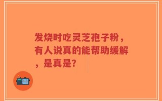 发烧时吃灵芝孢子粉，有人说真的能帮助缓解，是真是？