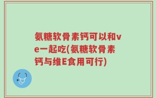 氨糖软骨素钙可以和ve一起吃(氨糖软骨素钙与维E食用可行)