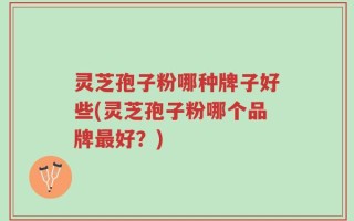 灵芝孢子粉哪种牌子好些(灵芝孢子粉哪个品牌最好？)