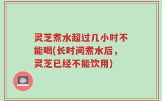 灵芝煮水超过几小时不能喝(长时间煮水后，灵芝已经不能饮用)