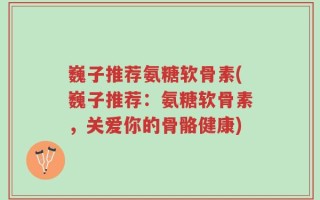 巍子推荐氨糖软骨素(巍子推荐：氨糖软骨素，关爱你的骨骼健康)
