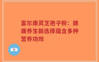 富尔康灵芝孢子粉：健康养生新选择蕴含多种营养功效