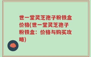 世一堂灵芝孢子粉铁盒价格(世一堂灵芝孢子粉铁盒：价格与购买攻略)