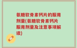 氨糖软骨素钙片的服用剂量(氨糖软骨素钙片服用剂量及注意事项解读)