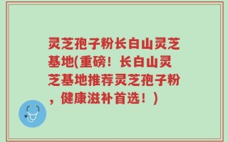 灵芝孢子粉长白山灵芝基地(重磅！长白山灵芝基地推荐灵芝孢子粉，健康滋补首选！)
