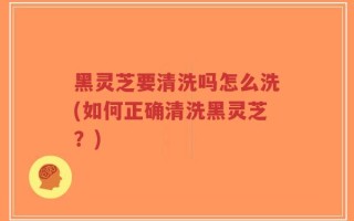 黑灵芝要清洗吗怎么洗(如何正确清洗黑灵芝？)