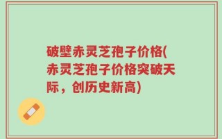 破壁赤灵芝孢子价格(赤灵芝孢子价格突破天际，创历史新高)