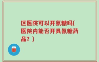 区医院可以开氨糖吗(医院内能否开具氨糖药品？)