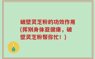 破壁灵芝粉的功效作用(挥别身体亚健康，破壁灵芝粉帮你忙！)