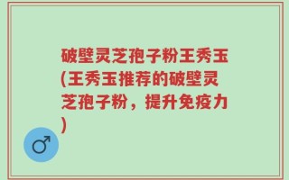 破壁灵芝孢子粉王秀玉(王秀玉推荐的破壁灵芝孢子粉，提升免疫力)