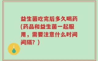 益生菌吃完后多久喝药(药品和益生菌一起服用，需要注意什么时间间隔？)
