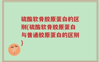硫酸软骨胶原蛋白的区别(硫酸软骨胶原蛋白与普通胶原蛋白的区别)