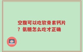 空腹可以吃软骨素钙片？氨糖怎么吃才正确