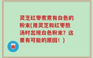 灵芝红枣煮煮有白色的粉末(用灵芝和红枣熬汤时出现白色粉末？这里有可能的原因！)