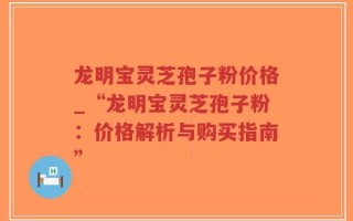 龙明宝灵芝孢子粉价格_“龙明宝灵芝孢子粉：价格解析与购买指南”