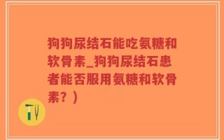 狗狗尿结石能吃氨糖和软骨素_狗狗尿结石患者能否服用氨糖和软骨素？)