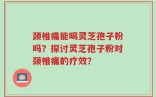 颈椎痛能喝灵芝孢子粉吗？探讨灵芝孢子粉对颈椎痛的疗效？