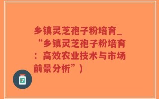 乡镇灵芝孢子粉培育_“乡镇灵芝孢子粉培育：高效农业技术与市场前景分析”)