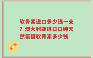 软骨素进口多少钱一支？澳大利亚进口口纯天然氨糖软骨素多少钱