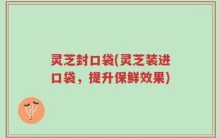 灵芝封口袋(灵芝装进口袋，提升保鲜效果)