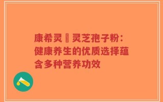 康希灵寳灵芝孢子粉：健康养生的优质选择蕴含多种营养功效