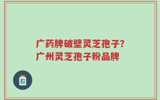 广药牌破壁灵芝孢子？广州灵芝孢子粉品牌