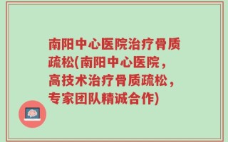 南阳中心医院治疗骨质疏松(南阳中心医院，高技术治疗骨质疏松，专家团队精诚合作)