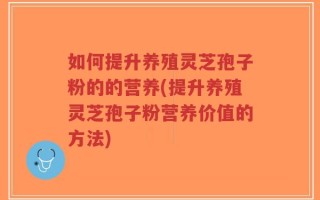 如何提升养殖灵芝孢子粉的的营养(提升养殖灵芝孢子粉营养价值的方法)