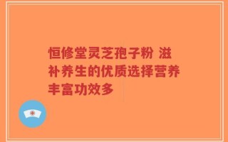 恒修堂灵芝孢子粉 滋补养生的优质选择营养丰富功效多
