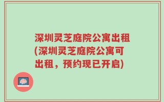 深圳灵芝庭院公寓出租(深圳灵芝庭院公寓可出租，预约现已开启)