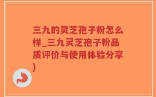 三九的灵芝孢子粉怎么样_三九灵芝孢子粉品质评价与使用体验分享)