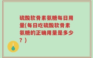 硫酸软骨素氨糖每日用量(每日吃硫酸软骨素氨糖的正确用量是多少？)
