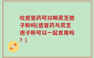 吃感冒药可以喝灵芝孢子粉吗(感冒药与灵芝孢子粉可以一起食用吗？)
