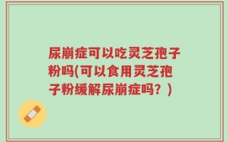 尿崩症可以吃灵芝孢子粉吗(可以食用灵芝孢子粉缓解尿崩症吗？)