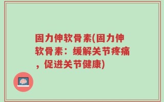 固力伸软骨素(固力伸软骨素：缓解关节疼痛，促进关节健康)