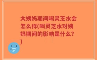 大姨妈期间喝灵芝水会怎么样(喝灵芝水对姨妈期间的影响是什么？)