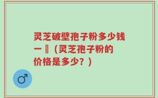 灵芝破壁孢子粉多少钱一粿 (灵芝孢子粉的价格是多少？)