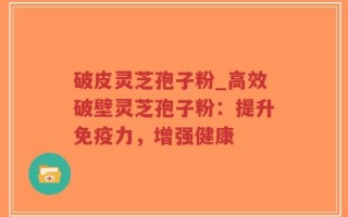 破皮灵芝孢子粉_高效破壁灵芝孢子粉：提升免疫力，增强健康