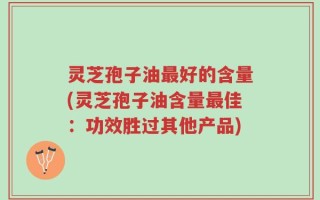 灵芝孢子油最好的含量(灵芝孢子油含量最佳：功效胜过其他产品)