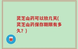灵芝山药可以放几天(灵芝山药保存期限有多久？)