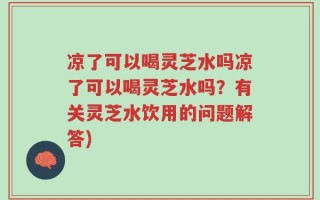 凉了可以喝灵芝水吗凉了可以喝灵芝水吗？有关灵芝水饮用的问题解答)