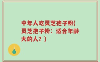 中年人吃灵芝孢子粉(灵芝孢子粉：适合年龄大的人？)