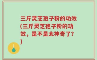 三斤灵芝孢子粉的功效(三斤灵芝孢子粉的功效，是不是太神奇了？)