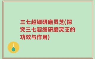 三七超细研磨灵芝(探究三七超细研磨灵芝的功效与作用)