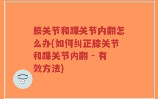 膝关节和踝关节内翻怎么办(如何纠正膝关节和踝关节内翻 - 有效方法)