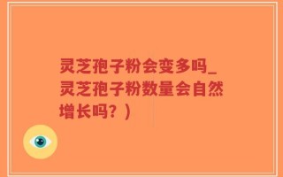 灵芝孢子粉会变多吗_灵芝孢子粉数量会自然增长吗？)