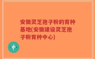 安徽灵芝孢子粉的育种基地(安徽建设灵芝孢子粉育种中心)