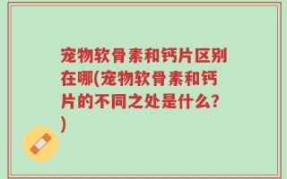 宠物软骨素和钙片区别在哪(宠物软骨素和钙片的不同之处是什么？)