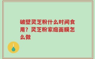 破壁灵芝粉什么时间食用？灵芝粉家庭面膜怎么做