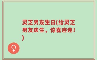 灵芝男友生日(给灵芝男友庆生，惊喜连连！)
